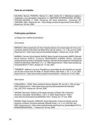 34
Parte de um trabalho
GALINDO, Marcos; PEREIRA, Marcos S.; LIMA, Cleiton M. V. Bibliotecas digitais e
metadados: uma abordagem integradora. In: SIMPÓSIO INTERNACIONAL DE BIBLI-
OTECAS DIGITAIS, 2., 2004, Campinas, SP. Anais eletrônicos... Campinas, SP:
UNICAMP, 2004. Disponível em: <http://libdigi.unicamp.br/document/?view=8283_>.
Acesso em: 29 mar. 2006.
Publicações periódicas
a) Artigos e/ou matéria de periódicos
Com autoria
MÁRSICO, Maria Aparecida de Vreis. Noções básicas de conservação de livros e do-
cumentos. Boletim Informativo da Rede Sirius, Rio de Janeiro, v. 4, n. 38, out./nov. 2002.
Disponível em: <http://www.uerj.br/rsirius/boletin/artigos>. Acesso em: 23 jan. 2003.
BARBAS, Carmem Sílvia Valente; BUENO, Marco Aurélio Scarpinella; AMATO, Marcelo
Britto Passos; HOELZ, Cristiane; RODRIGUES JUNIOR, Milton. Interação
cardiopulmonar durante a ventilação mecânica. Revista da Sociedade de Cardiologia do
Estado de São Paulo, São Paulo, v.8, n.3, 1998. Disponível em: <http://www.socesp.org.
br/revista/v8n3/711.htm>. Acesso em: 17 mar. 2001.
TRAEBERT, Jefferson Luiz et al. Prevalência e severidade da cárie dentária em escola-
res de seis a doze anos de idade. R. Saúde Pública, São Paulo, v. 35, n. 3, jun. 2001.
Disponível em: <http://www.scielo.br/cgi-brin/wxis.exe/iah>. Acesso em: 8 mar. 2002.
Sem autoria
A PALAVRA é... COAF. Tema: revista do Serpro, Brasília, DF, ano 29, n. 180, jul./ago.
2005. Disponível em: <http://www.serpro.gov.br/publicacaoes/tema/materiais/
cap_180_070>. Acesso em: 26 mar. 2006.
SAVIANI, Dermeval. História da formação docente no Brasil: três momentos
decisivos. Educação, Santa Maria, v. 30, n. 2, 2005. Disponível em: <http://
www.ufsm.br/ce/revista/revce/2005/02/a1.htm>. Acesso em: 27 mar. 2006.
BADANI, Pablo Camacho; HIDALDO, Álvaro Barrantes. A taxa de câmbio real de
equilíbrio no Brasil. Economia aplicada, Ribeirão Preto, v. 9, n. 4, p. 543-555, dez.
2005. Disponível em: <http://www.scielo.br/scielo.php?scrpt=sci_abstract&pid=S1413-
805020050004000002...>. Acesso em: 29 mar. 2006.
 