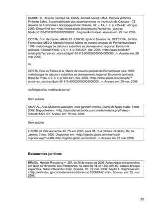 35
BARRETO, Ricardo Candea Sá; KHAN, Ahmad Saced; LIMA, Patrícia Verônica
Pinheiro Sales. Sustentabilidade dos assentamentos no município de Caucaia - CE.
Revista de Economia e Sociologia Rural, Brasília, DF, v. 43, n. 2, p. 225-247, abr./jun.
2005. Disponível em: <http://www.scielo.br/scielo.php?script=sci_abstract
&pid=S0103-200320050002000002...hing=en&nrm=iso>. Acesso em: 29 mar. 2006.
COSTA, Ecio de Farias; ARAUJO JUNIOR, Ignácio Tavares de; BEZERRA, Jocildo
Fernandes; MELO, Marcelo Virginio. Matriz de insumo-produto de Pernambuco para
1999: metodologia de cálculo e subsídios ao planejamento regional. Economia
aplicada, Ribeirão Preto, v. 9, n. 4, p. 595-621, dez. 2005. <http://www.scielo.br/
scielo.php?script=sci_abstract&pid=S1413-805020050004000005...>. Acesso em: 29
mar.2006.
ou
COSTA, Ecio de Farias et al. Matriz de insumo-produto de Pernambuco para 1999:
metodologia de cálculo e subsídios ao planejamento regional. Economia aplicada,
Ribeirão Preto, v. 9, n. 4, p. 595-621, dez. 2005. <http://www.scielo.br/scielo.php?
script=sci_abstract&pid=S1413-805020050004000005...>. Acesso em: 29 mar. 2006.
d) Artigos e/ou matéria de jornal
Com autoria
AMARAL, Ana. Mulheres avançam, mas ganham menos. Diário de Natal, Natal, 8 mar.
2006. Disponível em: <http://diariodental.dnoite.com.br/site/materia.php?idsec=
5ïdmat=142310>. Acesso em: 10 mar. 2006.
Sem autoria
LUCRO da Vale aumentou 61,7% em 2005, para R$ 10,4 bilhões. O Globo, Rio de
Janeiro, 7 mar. 2006. Disponível em: <http://oglobo.globo.com/servicos/
imprimir.asp?txtURL=http://oglobo.globo.com/online/...>. Acesso em: 28 mar. 2006.
Documentos jurídicos
BRASIL.Medida Provisória no
287, de 28 de março de 2006. Abre crédito extraordinário,
em favor do Ministério dos Transportes, no valor de R$ 361.554.596,00, para os fins que
especifica. Diário Oficial da União, Brasília, DF, 29 mar. 2006. Seção 1. Disponível em:
<http://www.dou.gov.br/materiais/xml/do/secao1/2068142.xml>. Acesso em: 29 mar.
2006.
 