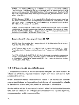 36
BRASIL. Lei no
9.997, de 17 de agosto de 2000. Dá nova redação ao item 9o
do art. 54 da
Lei no
6.015, de 31 de dezembro de 1973, que dispõe sobre os Registros Públicos e dá
outras providências. Diário Oficial [da] República Federativa do Brasil, Brasília, DF, 18
ago. 2000. Disponível em: <http://www.in.gov.br/mp_leis/leis_texto.asp?ld=9997>. Aces-
so em: 14 jan. 2001.
BRASIL. Decreto no
5.724, de 16 de março de 2006. Dispõe sobre os cargos privativos
de Oficial-General do Exército em tempo de paz. Diário Oficial da União, Brasília, DF, 17
mar. 2003. Seção 1. Disponível em: <http://www.in.gov.br/materias/xml/do/secao1/
2054100.xml>. Acesso em: 23 mar. 2006.
BRASIL. Ministério da Saúde.Portaria no
561, de 16 de março de 2006. Institui no âmbito
do Ministério da Saúde a Comissão Permanente de Telesaúde. Diário Oficial da União,
Brasília, DF, 17 mar. 2006. Seção 1. Disponível em: <http://www.in.gov.br/materiais/xml/
so/secao1/2054098.xml>. Acesso em: 23 mar. 2006.
Documentos eletrônicos disponíveis em CD-ROM
JACOB, Cesar Romero et al. (Ed.). Mapas eleitorais da América Latina. Rio de Janeiro:
PUC-Rio: IRD, 2003. 1 CD-ROM.
SIMPÓSIO DE PRÁTICAS EDUCATIVAS NA EDUCAÇÃO BÁSICA, 2., 2004,
Piracicaba. Anais... Piracicaba: Instituto Educacional Piracicabano: ANPAE, 2004. 1 CD-
ROM.
FUNARO, V. M. B. de O.; CASTRO, D. G. P. de. Análise das necessidades dos usuários
remotos em relação aos serviços oferecidos por duas bibliotecas da área odontológica.
In: SEMINÁRIO EM CIÊNCIA DA INFORMAÇÃO, 2001, Londrina. Resumos... Londri-
na: UEL, 2001. 1 CD-ROM.
1.3.1.3 Ordenação das referências
As obras referenciadas em um trabalho deverão ser arranjadas em ordem alfabética de
entrada das referências, digitadas em espaço simples entre linhas e em espaço duplo
para separá-las entre si.
No caso de existirem na lista várias referências a obras de um mesmo autor, a entrada
pode ser substituída por um traço sublinear (equivalente a seis espaços da letra utilizada
no texto) e ponto a partir da segunda referência, desde que na mesma folha.
O título de várias edições de um mesmo documento, referido sucessivamente na mesma
folha, pode ser substituído por um traço sublinear nas referências seguintes à primeira,
desde que estejam, também, na mesma folha.
 
