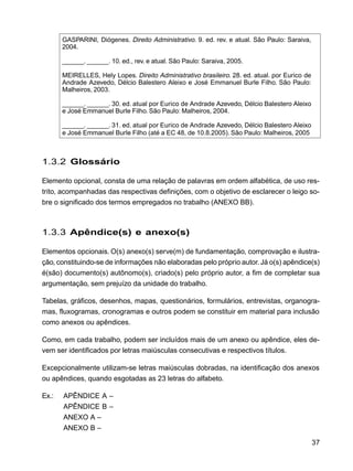 37
GASPARINI, Diógenes. Direito Administrativo. 9. ed. rev. e atual. São Paulo: Saraiva,
2004.
______. ______. 10. ed., rev. e atual. São Paulo: Saraiva, 2005.
MEIRELLES, Hely Lopes. Direito Administrativo brasileiro. 28. ed. atual. por Eurico de
Andrade Azevedo, Délcio Balestero Aleixo e José Emmanuel Burle Filho. São Paulo:
Malheiros, 2003.
______. ______. 30. ed. atual por Eurico de Andrade Azevedo, Délcio Balestero Aleixo
e José Emmanuel Burle Filho. São Paulo: Malheiros, 2004.
______. ______. 31. ed. atual por Eurico de Andrade Azevedo, Délcio Balestero Aleixo
e José Emmanuel Burle Filho (até a EC 48, de 10.8.2005). São Paulo: Malheiros, 2005
1.3.2 Glossário
Elemento opcional, consta de uma relação de palavras em ordem alfabética, de uso res-
trito, acompanhadas das respectivas definições, com o objetivo de esclarecer o leigo so-
bre o significado dos termos empregados no trabalho (ANEXO BB).
1.3.3 Apêndice(s) e anexo(s)
Elementos opcionais. O(s) anexo(s) serve(m) de fundamentação, comprovação e ilustra-
ção, constituindo-se de informações não elaboradas pelo próprio autor.Já o(s) apêndice(s)
é(são) documento(s) autônomo(s), criado(s) pelo próprio autor, a fim de completar sua
argumentação, sem prejuízo da unidade do trabalho.
Tabelas, gráficos, desenhos, mapas, questionários, formulários, entrevistas, organogra-
mas, fluxogramas, cronogramas e outros podem se constituir em material para inclusão
como anexos ou apêndices.
Como, em cada trabalho, podem ser incluídos mais de um anexo ou apêndice, eles de-
vem ser identificados por letras maiúsculas consecutivas e respectivos títulos.
Excepcionalmente utilizam-se letras maiúsculas dobradas, na identificação dos anexos
ou apêndices, quando esgotadas as 23 letras do alfabeto.
Ex.: APÊNDICE A –
APÊNDICE B –
ANEXO A –
ANEXO B –
 
