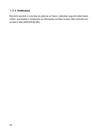 38
1.3.4 Índice(s)
Elemento opcional, é uma lista de palavras ou frases, ordenadas segundo determinado
critério, que localiza e remete para as informações contidas no texto. Não confundir com
sumário e lista (ANEXOS BC-BE).
 