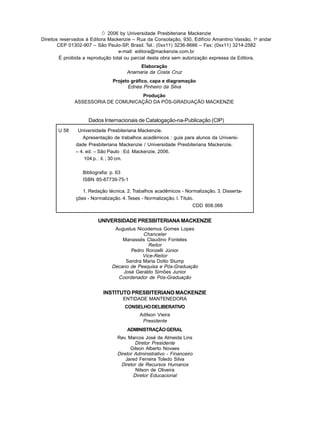 Ó 2006 by Universidade Presbiteriana Mackenzie
Direitos reservados à Editora Mackenzie – Rua da Consolação, 930, Edifício Amantino Vassão, 1o
andar
CEP 01302-907 – São Paulo-SP, Brasil. Tel.: (0xx11) 3236-8666 – Fax: (0xx11) 3214-2582
e-mail: editora@mackenzie.com.br
É proibida a reprodução total ou parcial desta obra sem autorização expressa da Editora.
Elaboração
Anamaria da Costa Cruz
Projeto gráfico, capa e diagramação
Ednéa Pinheiro da Silva
Produção
ASSESSORIA DE COMUNICAÇÃO DA PÓS-GRADUAÇÃO MACKENZIE
Dados Internacionais de Catalogação-na-Publicação (CIP)
UNIVERSIDADE PRESBITERIANA MACKENZIE
Augustus Nicodemus Gomes Lopes
Chanceler
Manassés Claudino Fonteles
Reitor
Pedro Ronzelli Júnior
Vice-Reitor
Sandra Maria Dotto Stump
Decano de Pesquisa e Pós-Graduação
José Geraldo Simões Junior
Coordenador de Pós-Graduação
INSTITUTO PRESBITERIANO MACKENZIE
ENTIDADE MANTENEDORA
CONSELHODELIBERATIVO
Adilson Vieira
Presidente
ADMINISTRAÇÃOGERAL
Rev. Marcos José de Almeida Lins
Diretor Presidente
Gilson Alberto Novaes
Diretor Administrativo - Financeiro
Jared Ferreira Toledo Silva
Diretor de Recursos Humanos
Nilson de Oliveira
Diretor Educacional
U 58 Universidade Presbiteriana Mackenzie.
Apresentação de trabalhos acadêmicos : guia para alunos da Universi-
dade Presbiteriana Mackenzie / Universidade Presbiteriana Mackenzie.
– 4. ed. – São Paulo : Ed. Mackenzie, 2006.
104 p. : il. ; 30 cm.
Bibliografia: p. 63
ISBN 85-87739-75-1
1. Redação técnica. 2. Trabalhos acadêmicos - Normalização. 3. Disserta-
ções - Normalização. 4. Teses - Normalização. I. Título.
CDD 808.066
 