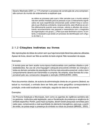 41
Davel e Machado (2001, p. 117) chamam o processo de construção de uma compreen-
são comum do mundo de ordenamento e explicam que
se refere ao processo pelo qual o líder percebe que o mundo exterior
não tem sentido imediato para as pessoas e que o ordenamento signifi-
cativo de suas experiências emocionais pode conferir força e convic-
ção à sua influência; entretanto, reciprocamente, esta influência se veri-
fica efetivamente quando suas crenças, valores e atitudes vão encon-
trando reconhecimento nas pessoas e ressonância com o imaginário
da organização e do grupo [...] Para que esse fenômeno ocorra, no en-
tanto, é necessário que exista um processo de identificação com a figu-
ra do líder [...].
2.1.2 Citações indiretas ou livres
São reproduções de idéias de outrem sem que haja transcrição literal das palavras utilizadas.
Apesar de livres, devem ser fiéis ao sentido do texto original. Não necessitam de aspas.
Exemplos:
A revista para ser bem aceita numa época tradicionalista com padrões ditados e pré-
estabelecidos, fez uso de uma linguagem coloquial procurando entreter as crianças e
todas as demais camadas da população na forma mais educativa possível, onde o bom
comportamento deveria ser transmitido e cumprido. No entanto, esse formato foi o res-
ponsável pelo seu consecutivo desgaste e extinção (VERGUEIRO, 2005).
Para documentos citados, de autoria da administração direta de um governo (federal, es-
tadual ou municipal), a entrada deve ser feita pelo nome geográfico correspondente à
jurisdição, onde está localizada a instituição, seguida da data do documento.
Exemplos:
Os Procons Estaduais e Municipais, bem como os agentes de vigilância sanitária são
os gestores, instituídos pela legislação, para a fiscalização da presença e exigência do
simbolo específico.Porém, para impor punições, devem existir pesquisas concretas para
cada caso, comprovando a real quantidade do elemento transgênico, para que, a partir
de então, se possa exigir a presença do símbolo no rótulo do produto (BRASIL, 2003).
 