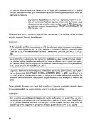 42
Isto porque a quase totalidade da demanda (85%) provém destas empresas ou de po-
tenciais empreendedores que normalmente buscam informação tecnológica antes da
abertura do negócio.
Os problemas do cotidiano das empresas e a procura por soluções con-
tidas em tecnologias habituais, aquelas amplamente dominadas e que
não exigem novas pesquisas, representam cerca de 70% das consul-
tas recebidas ao longo da existência do DT/USP (UNIVERSIDADE DE
SÃO PAULO, 1997).
Para citar uma obra com dois ou três autores, indicam-se todos, separados por ponto-e-
vírgula, seguidos da data de publicação.
Exemplos:
A Constituição de 1946, promulgada em 18 de setembro se amparou em sua elabora-
ção nas Constituições de 1891 e 1934, repudiando o Estado Totalitário constituído pela
Carta de 1937, e restabelecendo o Estado Democrático (ARAUJO; NUNES, 2004, p.
88).
Evidentemente, a valorização de elementos pedagógicos que contribuam para relacio-
nar teoria e prática é ainda mais pertinente em cursos voltados para profissionais, como
é o caso de MBAS ou dos programas de mestrado modalidade profissional (ANDRADE
et al., 2004;WOOD JUNIOR; PAULA, 2004).
Depois da abertura da Internet par as instituições de ensino, começaram a se multipli-
car os bakbones (CAMPELLO; CÉDON; KREMER, 2003, p. 280) pelo Brasil e a
popularização da Internet cresceu com a divulgação da rede e da interface amigável da
Web em território nacional. Na próxima seção veremos o que distingue a Internet da
Web.
Para a citação de obras com mais de três autores, indica-se o primeiro, seguido da ex-
pressão latina et al. ou, se conveniente, citam-se todos os autores.
Exemplos:
Dos produtos produzidos pela indústria de massa as histórias em quadrinhos e o cine-
ma se aproximam muito um do outro tanto em termos de surgimento como de preferên-
cia do público. Pode-se até fazer uma relação com as novelas também, pois todos se
passam de forma seqüencial, em partes, blocos, quadrados (RAMA et al., 2004).
 