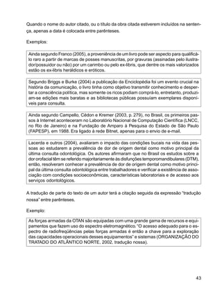 43
Quando o nome do autor citado, ou o título da obra citada estiverem incluídos na senten-
ça, apenas a data é colocada entre parênteses.
Exemplos:
Ainda segundo Franco (2005), a proveniência de um livro pode ser aspecto para qualificá-
lo raro a partir de marcas de posses manuscritas, por gravuras (assinadas pelo ilustra-
dor/possuidor ou não) por um carimbo ou pelo ex-libris, que dentre os mais valorizados
estão os ex-libris heráldicos e eróticos.
Segundo Briggs e Burke (2004) a publicação da Enciclopédia foi um evento crucial na
história da comunicação, o livro tinha como objetivo transmitir conhecimento e desper-
tar a consciência política, mas somente os ricos podiam comprá-lo, entretanto, produzi-
am-se edições mais baratas e as bibliotecas públicas possuíam exemplares disponí-
veis para consulta.
Ainda segundo Campello, Cédon e Kremer (2003, p. 279), no Brasil, os primeiros pas-
sos à Internet aconteceram no Laboratório Nacional de Computação Científica (LNCC,
no Rio de Janeiro) e na Fundação de Amparo à Pesquisa do Estado de São Paulo
(FAPESP), em 1988. Era ligado à rede Bitnet, apenas para o envio de e-mail.
Lacerda e outros (2004), avaliaram o impacto das condições bucais na vida das pes-
soas ao estudarem a prevalência de dor de origem dental como motivo principal da
última consulta odontológica. Os autores afirmaram que no Brasil os estudos sobre a
dor orofacial têm se referido majoritariamente às disfunções temporomandibulares (DTM),
então, resolveram conhecer a prevalência de dor de origem dental como motivo princi-
pal da última consulta odontológica entre trabalhadores e verificar a existência de asso-
ciação com condições socioeconômicas, características laboratoriais e de acesso aos
serviços odontológicos.
A tradução de parte do texto de um autor terá a citação seguida da expressão “tradução
nossa” entre parênteses.
Exemplo:
As forças armadas da OTAN são equipadas com uma grande gama de recursos e equi-
pamentos que fazem uso do espectro eletromagnético. “O acesso adequado para o es-
pectro de radiofreqüências pelas forças armadas é então a chave para a exploração
das capacidades operacionais desses equipamentos” e sistemas (ORGANIZAÇÃO DO
TRATADO DO ATLÂNTICO NORTE, 2002, tradução nossa).
 