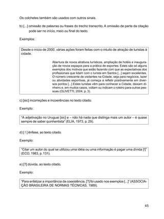 45
Os colchetes também são usados com outros sinais.
b) [...] omissão de palavras ou frases do trecho transcrito. A omissão de parte da citação
pode ser no início, meio ou final do texto.
Exemplos:
Desde o início de 2000, várias ações foram feitas com o intuito de atração de turistas à
cidade.
Abertura de novos atrativos turísticos, ampliação de hotéis e inaugura-
ção de novos espaços para a prática de esportes. Estes são só alguns
exemplos dos motivos que estão fazendo com que as expectativas dos
profissionais que lidam com o turista em Santos [...] sejam excelentes.
O número crescente de visitantes na Cidade, seja para negócios, lazer
ou atividades esportivas, já começa a refletir positivamente em diver-
sos pontos [...] Estes turistas vêm para conhecer a Cidade, deixam di-
nheiro e, em muitos casos, voltam ou indicam o roteiro para outras pes-
soas (OLIVETTI, 2004, p. 3).
c) [sic] incorreções e incoerências no texto citado.
Exemplo:
“A adjetivação no Uruguai [sic] e – não há nada que distinga mais um autor – é quase
sempre de saber quinhentista” (ELIA, 1973, p. 29).
d) [ ! ] ênfase, ao texto citado.
Exemplo:
“Citar um autor do qual se utilizou uma idéia ou uma informação é pagar uma dívida [!]”
(ECO, 1983, p.131).
e) [?] dúvida, ao texto citado.
Exemplo:
“Para enfatizar a importância da coexistência, [?] foi usado nos exemplos [...]” (ASSOCIA-
ÇÃO BRASILEIRA DE NORMAS TÉCNICAS, 1989).
 