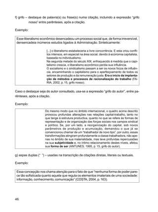 46
f) grifo – destaque de palavra(s) ou frase(s) numa citação, incluindo a expressão “grifo
nosso” entre parênteses, após a citação.
Exemplo:
Esse liberalismo econômico desencadeou um processo social que, de forma irreversível,
densencadeia inúmeros estudos ligados à Administração. Sinteticamente:
[...] o liberalismo estabeleceria a livre concorrência. E esta criou confli-
tos intensos, em especial na área social, devido à economia capitalista,
baseada no individualismo.
Na segunda metade do século XIX, enfraquecido à medida que o capi-
talismo crescia, o liberalismo econômico perdia sua influência.
O socialismo e o sindicalismo passam a ser os novos focos de influên-
cia, encaminhando o capitalismo para o aperfeiçoamento de todos os
setores de produção e da remuneração justa. Era o início da implanta-
ção de métodos e processos de racionalização do trabalho (FA-
RIA, 2002, p. 15, grifo nosso).
Caso o destaque seja do autor consultado, usa-se a expressão “grifo do autor”, entre pa-
rênteses, após a citação.
Exemplo:
Do mesmo modo que no âmbito internacional, o quadro acima descrito
provocou profundas alterações nas relações capital-trabalho, tanto no
que tange à estrutura productiva, quanto no que se refere às formas de
representação e de organização das forças sociais nos campos sindical
e político. Se, por um lado, a reorganização do capital, sob novos
parâmetros de produção e acumulação, demandou o que já se
convencionou chamar de um “trabalhador de novo tipo”, por outro, essas
transformações atingiram profundamente a classe trabalhadora, não ape-
nas no âmbito de sua materialidade, mas teve profundas repercussões
na sua subjetividade e, no íntimo relacionamento destes níveis, afetou
sua forma de ser (ANTUNES, 1995, p. 15, grifo do autor).
g) aspas duplas (“ ”) – usadas na transcrição de citações diretas, literais ou textuais.
Exemplo:
Essa concepção nos chama atenção para o fato de que “nenhuma forma de poder pare-
ce tão sofisticada quanto aquela que regula os elementos imateriais de uma sociedade:
informação, conhecimento, comunicação” (COSTA, 2004, p. 163).
 