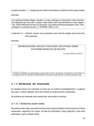 47
h) aspas simples (‘ ’) – citação que já contém expressões ou palavras entre aspas duplas.
Exemplo:
Ler significa também eleger, escolher, ou seja, distinguir os elementos mais importan-
tes daqueles que não são e, depois, optar pelos mais representativos e mais sugesti-
vos.“Estas reflexões em tomo do ato de ler, que implica sempre percepção crítica, inter-
pretação e ‘re-escrita’ do lido [...]” (FREIRE, 2005, p. 21).
i) asterisco (*) – utilizado, sempre que necessário, para nota de rodapé, para comunica-
ções pessoais.
Exemplo:
REPRESENTAÇÕES SOCIAIS E EDUCAÇÃO: REFLETINDO SOBRE
AS POSSIBILIDADES DE UM DIÁLOGO
Lourdes Helena da Silva*
2.1.5 Sistemas de chamada
As citações devem ser indicadas no texto por um sistema preestabelecido e, qualquer
que seja o método adotado, deve ser mantido ao longo de toda a publicação.
Os sistemas de chamada mais usados são: autor-data e numérico.
2.1.5.1 Sistema autor-data
No sistema autor-data, o(s) sobrenome(s) do(s) autor(es) é(são) mencionado(s) em letras
maiúsculas, seguido(s) de vírgula, da data de publicação e da(s) página(s), tudo entre
parênteses, após a citação direta.
* Professora Assistente do Departamento de Educação da UFV; Doutoranda do Programa de Psicologia da
Educação da PUC-SP; Bolsista do PDEE/CAPES na École des Hautes Études en Sciences Sociales, Paris.
 