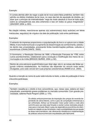 48
Exemplo:
O Jurista alemão além de negar a ação da lei nova sobre fatos pretéritos, também não
admitiu os efeitos imediatos da lei nova, no caso das leis de aquisição de direitos, ao
dizer que o princípio da irretroatividade “nega de modo absoluto à nova lei toda ação
sobre as conseqüências dos atos anteriores e isso em todos os graus imagináveis”
(SAVIGNY, 2004, p. 303).
Na citação indireta, menciona-se apenas o(s) sobrenome(s) do(s) autor(es) em letras
maiúsculas, seguido(s) de vírgula e da data de publicação, tudo entre parênteses.
Exemplos:
O advento da imprensa proporcionou a popularização do livro e a ruptura com a Idade
Média. A era moderna trouxe o surgimento da disseminação do conhecimento, sobretu-
do dentro das universidades, provocando fortes transformações políticas, culturais e
econômicas (CAVALCANTE, 2005).
O Iluminismo, a Revolução Gloriosa de 1688, a Revolução Francesa de 1789, entre
outros acontecimentos, colaboraram para a evolução e modificação dos meios de co-
municação e da mídia (BRIGGS; BURKE, 2004, p. 82).
Dentro de uma estrutura quadrinhística quer dizer algo, isto é, as coisas são feitas se-
gundo critérios estabelecidos. As histórias vão depender do veículo onde serão
divulgadas, pois cada veículo tem suas próprias características (RAMA et al., 2004).
Quando a menção ao nome do autor está incluída no texto, a data de publicação é trans-
crita entre parênteses.
Exemplos:
Também ressalta-se o direito à livre concorrência, que, nesse caso, estaria em tese
prejudicado, acarretando graves problemas no mercado consumidor. Com grande pre-
ciosidade, salienta Paula Porgioni (2005, p. 175).
Os efeitos anticoncorrenciais da imposição dos preços de revenda de-
penderão de vários fatores, como o grau de competição entremarcas a
ser enfrentado. Atribuir ao fornecedor maior poder sobre a rede abre
caminho para que esta seja forçada a aceitar outras restrições prejudi-
ciais para o mercado. Maior o grau de dependência econômica do distri-
buidor em relação ao seu fornecedor, maior a probabilidade de que aquele
se deixe instrumentalizar, não oferecendo resistência à implementação
de práticas anticoncorrenciais arquitetadas pelo fabricante.
 