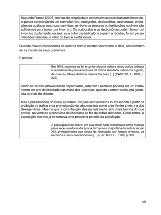 49
Segundo Franco (2005) marcas de propriedade constituem aspecto bastante importan-
te para a apreciação de um exemplar raro. Autógrafos, dedicatórias, assinaturas, anota-
ções de qualquer natureza, carimbos, ex-libris de pessoas ou instituições notáveis são
suficientes para tornar um livro raro. Os autógrafos e as dedicatórias podem tornar um
livro raro duplamente, ou seja, se o autor da dedicatória e quem a recebeu forem perso-
nalidades famosas, o valor do livro é ainda maior.
Quando houver coincidência de autores com o mesmo sobrenome e data, acrescentam-
se as iniciais de seus prenomes.
Exemplo:
Em 1848, sabendo eu ler e contar alguma coisa e tendo obtido ardilosa
e secretamente provas inclusas da minha liberdade, retirei-me fugindo,
da casa do alferes Antônio Pereira Cardoso [...] (CASTRO, T., 1989, p.
223).
Como se verifica através desse depoimento, saber ler e escrever poderia ser um instru-
mento em prol da liberdade nas mãos dos escravos, quando a ordem social era garan-
tida através do chicote.
Mas a possibilidade do Brasil se tornar um país sem escravos foi crescendo a partir da
proibição do tráfico e da promulgação de algumas leis como a do Ventre Livre, e a dos
Sexagenários. Mesmo que a contribuição dessas leis tenha sido mais teórica do que
prática, na verdade a conquista da liberdade se fez de outras maneiras. Desta forma, a
população escrava já se tornava uma pequena parcela da população.
A população livre pobre, em sua maior parte identificada como mestiça
pelos recenseadores da época, tornava-se majoritária durante o século
XIX, principalmente por causa da libertação, por formas diversas, de
escravos e seus descendentes [...] (CASTRO, H., 1989, p. 90).
 