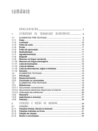 SUMÁRIO
APRESENTAÇÃO ............................................................................................. 7
1 ESTRUTURA De TRABALHOs ACADÊMICOs.................... 9
1.1 ELEMENTOS PRÉ-TEXTUAIS .............................................................. 9
1.1.1 Capa....................................................................................................... 9
1.1.2 Lombada ............................................................................................... 10
1.1.3 Folha de rosto ....................................................................................... 10
1.1.4 Errata ..................................................................................................... 11
1.1.5 Folha de aprovação.............................................................................. 11
1.1.6 Dedicatória(s) ........................................................................................ 11
1.1.7 Agradecimento(s) ................................................................................. 11
1.1.8 Epígrafe ................................................................................................. 11
1.1.9 Resumo na língua vernácula ............................................................... 12
1.1.10 Resumo em língua estrangeira............................................................ 12
1.1.11 Lista de ilustrações .............................................................................. 12
1.1.12 Lista de tabelas ..................................................................................... 13
1.1.13 Lista de abreviaturas, siglas e símbolos............................................. 13
1.1.14 Sumário ................................................................................................. 13
1.2 ELEMENTOS TEXTUAIS ....................................................................... 13
1.2.1 Introdução ............................................................................................. 14
1.2.2 Desenvolvimento.................................................................................. 14
1.2.3 Conclusão ou conclusões................................................................... 14
1.3 ELEMENTOS PÓS-TEXTUAIS .............................................................. 14
1.3.1 Referências ........................................................................................... 15
1.3.1.1 Documentos convencionais ................................................................... 16
1.3.1.2 Documentos eletrônicos disponíveis na Internet .................................... 33
1.3.1.3 Ordenação das referências .................................................................... 36
1.3.2 Glossário ............................................................................................... 37
1.3.3 Apêndice(s) e anexo(s)......................................................................... 37
1.3.4 Índice(s) ................................................................................................. 38
2 CITAÇÕES E NOTAS DE RODAPÉ .......................................... 39
2.1 CITAÇÃO ................................................................................................ 39
2.1.1 Citações diretas, literais ou textuais ................................................... 39
2.1.2 Citações indiretas ou livres ................................................................. 41
2.1.3 Citação de citação ................................................................................ 44
2.1.4 Sinais e convenções ............................................................................ 44
 