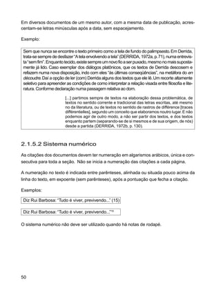 50
Em diversos documentos de um mesmo autor, com a mesma data de publicação, acres-
centam-se letras minúsculas após a data, sem espacejamento.
Exemplo:
Sem que nunca se encontre o texto primeiro como a tela de fundo do palimpsesto.Em Derrida,
trata-sesemprededesfazer“Atelaenvolvendoatela”(DERRIDA,1972a,p.71),numaentrevis-
ta“semfim”.Enquantotecido,existesempreumnovofioaserpuxado,mesmonomaissuposta-
mente já lido. Caso exemplar dos diálogos platônicos, que os textos de Derrida descosem e
refazem numa nova disposição, indo com eles “às últimas conseqüências”, na metáfora do en
découdre.Daí a opção de ler (com) Derrida alguns dos textos que ele lê.Um recorte altamente
seletivo para apreender as condições de como interpretar a relação visada entre filosofia e lite-
ratura. Conforme declaração numa passagem relativa ao dom.
[...] partimos sempre de textos na elaboração dessa problemática, de
textos no sentido corrente e tradicional das letras escritas, até mesmo
no da literatura, ou de textos no sentido de rastros de différence [traces
différentielles], segundo um conceito que elaboramos noutro lugar.E não
podemos agir de outro modo, a não ser partir dos textos, e dos textos
enquanto partem (separando-se de si mesmos e de sua origem, de nós)
desde a partida (DERRIDA, 1972b, p. 130).
2.1.5.2 Sistema numérico
As citações dos documentos devem ter numeração em algarismos arábicos, única e con-
secutiva para toda a seção. Não se inicia a numeração das citações a cada página.
A numeração no texto é indicada entre parênteses, alinhada ou situada pouco acima da
linha do texto, em expoente (sem parênteses), após a pontuação que fecha a citação.
Exemplos:
Diz Rui Barbosa: “Tudo é viver, previvendo...” (15)
Diz Rui Barbosa: “Tudo é viver, previvendo...”15
O sistema numérico não deve ser utilizado quando há notas de rodapé.
 