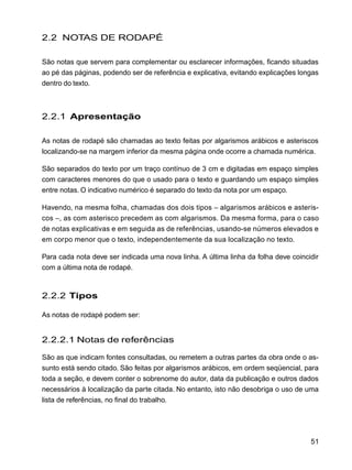 51
2.2 NOTAS DE RODAPÉ
São notas que servem para complementar ou esclarecer informações, ficando situadas
ao pé das páginas, podendo ser de referência e explicativa, evitando explicações longas
dentro do texto.
2.2.1 Apresentação
As notas de rodapé são chamadas ao texto feitas por algarismos arábicos e asteriscos
localizando-se na margem inferior da mesma página onde ocorre a chamada numérica.
São separados do texto por um traço contínuo de 3 cm e digitadas em espaço simples
com caracteres menores do que o usado para o texto e guardando um espaço simples
entre notas. O indicativo numérico é separado do texto da nota por um espaço.
Havendo, na mesma folha, chamadas dos dois tipos – algarismos arábicos e asteris-
cos –, as com asterisco precedem as com algarismos. Da mesma forma, para o caso
de notas explicativas e em seguida as de referências, usando-se números elevados e
em corpo menor que o texto, independentemente da sua localização no texto.
Para cada nota deve ser indicada uma nova linha. A última linha da folha deve coincidir
com a última nota de rodapé.
2.2.2 Tipos
As notas de rodapé podem ser:
2.2.2.1 Notas de referências
São as que indicam fontes consultadas, ou remetem a outras partes da obra onde o as-
sunto está sendo citado. São feitas por algarismos arábicos, em ordem seqüencial, para
toda a seção, e devem conter o sobrenome do autor, data da publicação e outros dados
necessários à localização da parte citada. No entanto, isto não desobriga o uso de uma
lista de referências, no final do trabalho.
 