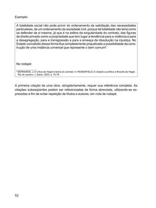 52
Exemplo:
A totalidade social não pode provir do ordenamento da satisfação das necessidades
particulares, de um ordenamento da sociedade civil, porque tal totalidade não teria como
se defender de si mesma, já que é na esfera da singularidade do contrato, das figuras
de direito privado como a propriedade que tem lugar a tendência para a violência e para
a desagregação, para a transgressão e para a ameaça de dissolução na injustiça. No
Estado concebido dessa forma fica completamente prejudicada a possibilidade da cons-
trução de uma instância universal que represente o bem comum8
.
No rodapé:
8
BERNARDE, J. A crítica de Hegel à teoria do contrato. In: ROSENFIELD, D. Estado e política: a filosofia de Hegel.
Rio de Janeiro: J. Zahar, 2003. p. 75-78.
A primeira citação de uma obra, obrigatoriamente, requer sua referência completa. As
citações subseqüentes podem ser referenciadas de forma abreviada, utilizando-se ex-
pressões a fim de evitar repetição de títulos e autores, em nota de rodapé.
 