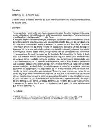 53
São elas:
a) Idem ou Id. – o mesmo autor
O trecho citado é de obra diferente do autor referenciado em nota imediatamente anterior,
na mesma folha.
Exemplo:
Nesse sentido, Hegel junto com Kant, são considerados filosófos “radicalmente opos-
tos ao utilitarismo” na justificação do sistema do direito, e que isso é “característico de
um aliberalismo da liberdade”27
, conclui Rawls.
A despeito de possíveis semelhanças, diferenças devem ser ressaltadas entre o proce-
dimento hegeliano e rawlsinano no uso e na caracterização do ponto de partida abstra-
to. Uma delas consiste em avaliar o estatuto da pessoa na sua formulação abstrata.
Para Hegel, omomento do direito consite em assegurar a categoria jurídica do respeito
à pessoa, isto é, acatar o direito formal do outro indivíduo de ser igualmente livre, de ter
a prerrogativa jurídica desse direito, de agir como tal e de ser reconhecido por outrem
como possuidor da essência universal da liberdade. Tal capacidade de direito é desti-
tuída dos atributos morais, determinações de uma segunda esfera (esta ainda abstrata
se compara com a realidade efetiva da etcidade), que surgem como necessidade para
o enriquecimento moral do vazio formal da pessoa jurídica. Para Rawls a pessoa na
sua abstração possui, ainda assim, dois poderes morais inerentes à sua personalidade:
a capacidade (ser razoável) de ter “um efetivo senso de justiça” e de respeitar os termos
eqüitativos da cooperação, e a capacidade de ter e de perseguir “uma particular con-
cepção de bem”, como algo que é racional. “De modo mais preciso, ser capaz de um
senso de justiça é ser capaz de compreender, de aplicar e normalmente de ser movido
por um desejo eficaz de agir a partir de princípios de justiça (e não simplesmente de
acordo com eles) na condição de termos eqüitativos de cooperação social. Ser capaz
de uma concepção do bem é ser capaz de formar, de revisar e de buscar racionalmente
uma concepção assim, isto é, uma concepção do que é, para nós, uma vida humana
que merece ser vivida”28
.
No rodapé:
27
RAWLS, J. Lectures on the history of moral philosophy. Cambridge: Haward University, 2000. p. 343.
28
Id. Justiça e democracia. Tradução: Irene A. Paternot. São Paulo: Martins Fontes, 2000. p. 158
 