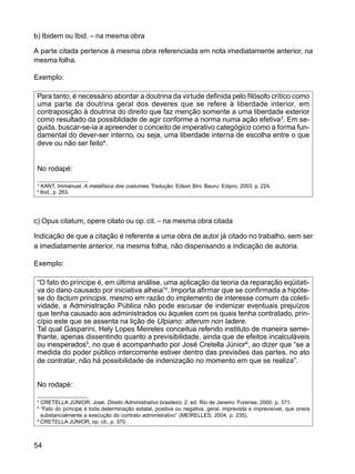 54
b) Ibidem ou Ibid. – na mesma obra
A parte citada pertence à mesma obra referenciada em nota imediatamente anterior, na
mesma folha.
Exemplo:
Para tanto, é necessário abordar a doutrina da virtude definida pelo filósofo crítico como
uma parte da doutrina geral dos deveres que se refere à liberdade interior, em
contraposição à doutrina do direito que faz menção somente a uma liberdade exterior
como resultado da possiblidade de agir conforme a norma numa ação efetiva3
. Em se-
guida, buscar-se-ia a apreender o conceito de imperativo categógico como a forma fun-
damental do dever-ser interno, ou seja, uma liberdade interna de escolha entre o que
deve ou não ser feito4
.
No rodapé:
3
KANT, Immanuel. A metafísica dos costumes. Tradução: Edson Bini. Bauru: Edipro, 2003. p. 224.
4
Ibid., p. 263.
c) Opus citatum, opere citato ou op. cit. – na mesma obra citada
Indicação de que a citação é referente a uma obra de autor já citado no trabalho, sem ser
a imediatamente anterior, na mesma folha, não dispensando a indicação de autoria.
Exemplo:
“O fato do príncipe é, em última análise, uma aplicação da teoria da reparação eqüitati-
va do dano causado por iniciativa alheia”4
. Importa afirmar que se confirmada a hipóte-
se do factum principis, mesmo em razão do implemento de interesse comum da coleti-
vidade, a Administração Pública não pode escusar de indenizar eventuais prejuízos
que tenha causado aos administrados ou àqueles com os quais tenha contratado, prin-
cípio este que se assenta na lição de Ulpiano: alterum non ladere.
Tal qual Gasparini, Hely Lopes Meireles conceitua referido instituto de maneira seme-
lhante, apenas dissentindo quanto a previsibilidade, ainda que de efeitos incalculáveis
ou inesperados5
, no que é acompanhado por José Cretella Júnior6
, ao dizer que “se a
medida do poder público intercorrente estiver dentro das previsões das partes, no ato
de contratar, não há possibilidade de indenização no momento em que se realiza”.
No rodapé:
4
CRETELLA JÚNIOR. José. Direito Administrativo brasileiro. 2. ed. Rio de Janeiro: Forense, 2000. p. 371.
5
“Fato do príncipe é toda determinação estatal, positiva ou negativa, geral, imprevista e imprevisível, que onera
substancialmente a execução do contrato administrativo” (MEIRELLES, 2004, p. 235).
6
CRETELLA JÚNIOR, op. cit., p. 370.
 