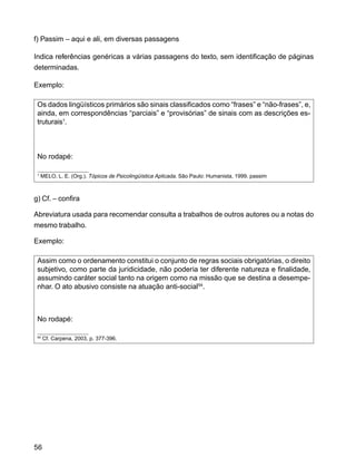 56
f) Passim – aqui e ali, em diversas passagens
Indica referências genéricas a várias passagens do texto, sem identificação de páginas
determinadas.
Exemplo:
Os dados lingüísticos primários são sinais classificados como “frases” e “não-frases”, e,
ainda, em correspondências “parciais” e “provisórias” de sinais com as descrições es-
truturais1
.
No rodapé:
1
MELO, L. E. (Org.). Tópicos de Psicolingüística Aplicada. São Paulo: Humanista, 1999. passim
g) Cf. – confira
Abreviatura usada para recomendar consulta a trabalhos de outros autores ou a notas do
mesmo trabalho.
Exemplo:
Assim como o ordenamento constitui o conjunto de regras sociais obrigatórias, o direito
subjetivo, como parte da juridicidade, não poderia ter diferente natureza e finalidade,
assumindo caráter social tanto na origem como na missão que se destina a desempe-
nhar. O ato abusivo consiste na atuação anti-social54
.
No rodapé:
54
Cf. Carpena, 2003, p. 377-396.
 