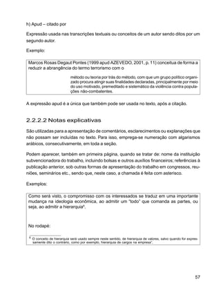 57
h) Apud – citado por
Expressão usada nas transcrições textuais ou conceitos de um autor sendo ditos por um
segundo autor.
Exemplo:
Marcos Rosas Degaut Pontes (1999 apud AZEVEDO, 2001, p. 11) conceitua de forma a
reduzir a abrangência do termo terrorismo com o
método ou teoria por trás do método, com que um grupo político organi-
zado procura atingir suas finalidades declaradas, principalmente por meio
do uso motivado, premeditado e sistemático da violência contra popula-
ções não-combatentes.
A expressão apud é a única que também pode ser usada no texto, após a citação.
2.2.2.2 Notas explicativas
São utilizadas para a apresentação de comentários, esclarecimentos ou explanações que
não possam ser incluídas no texto. Para isso, emprega-se numeração com algarismos
arábicos, consecutivamente, em toda a seção.
Podem aparecer, também em primeira página, quando se tratar de: nome da instituição
subvencionadora do trabalho, incluindo bolsas e outros auxílios financeiros; referências à
publicação anterior, sob outras formas de apresentação do trabalho em congressos, reu-
niões, seminários etc., sendo que, neste caso, a chamada é feita com asterisco.
Exemplos:
Como será visto, o compromisso com os interessados se traduz em uma importante
mudança na ideologia econômica, ao admitir um “todo” que comanda as partes, ou
seja, ao admitir a hierarquia6
.
No rodapé:
6
O conceito de hierarquia será usado sempre neste sentido, de hierarquia de valores, salvo quando for expres-
samente dito o contrário, como por exemplo, hierarquia de cargos na empresa”.
 