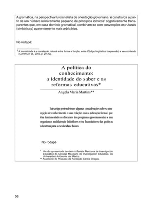 58
A gramática, na perspectiva funcionalista de orientação giovoniana, é construída a par-
tir de um número relativamente pequeno de princípios icônicos2
cognitivamente trans-
parentes que, em casa domínio gramatical, combinam-se com convenções estruturais
(simbólicas) aparentemente mais arbitrárias.
No rodapé:
2
A icomicidade é a correlação natural entre forma e função, entre Código lingüístico (expressão) e seu conteúdo
(CUNHA et al., 2003, p. 29-30).
A política do
conhecimento:
a identidade do saber e as
reformas educativas*
Angela Maria Martins**
Este artigo pretende tecer algumas considerações sobre a con-
cepção de conhecimento e suas relações com a educação formal, que
têm fundamentado os discursos dos programas governamentais e dos
organismos multilaterais definidores e/ou financiadores das políticas
educativas para a escolaridade básica.
No rodapé
* Versão apresentada também à Revista Mexicana de Investigación
Educativa do Consejo Mexicano de Investigación Educativa, da
Universidad Autónoma de México.
** Assistente de Pesquisa da Fundação Carlos Chagas.
 