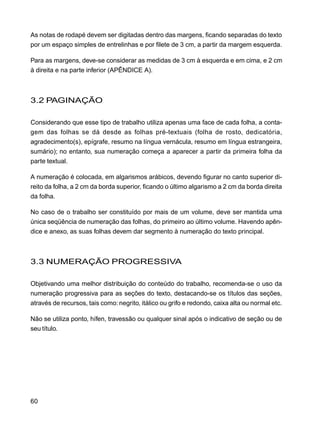 60
As notas de rodapé devem ser digitadas dentro das margens, ficando separadas do texto
por um espaço simples de entrelinhas e por filete de 3 cm, a partir da margem esquerda.
Para as margens, deve-se considerar as medidas de 3 cm à esquerda e em cima, e 2 cm
à direita e na parte inferior (APÊNDICE A).
3.2 PAGINAÇÃO
Considerando que esse tipo de trabalho utiliza apenas uma face de cada folha, a conta-
gem das folhas se dá desde as folhas pré-textuais (folha de rosto, dedicatória,
agradecimento(s), epígrafe, resumo na língua vernácula, resumo em língua estrangeira,
sumário); no entanto, sua numeração começa a aparecer a partir da primeira folha da
parte textual.
A numeração é colocada, em algarismos arábicos, devendo figurar no canto superior di-
reito da folha, a 2 cm da borda superior, ficando o último algarismo a 2 cm da borda direita
da folha.
No caso de o trabalho ser constituído por mais de um volume, deve ser mantida uma
única seqüência de numeração das folhas, do primeiro ao último volume. Havendo apên-
dice e anexo, as suas folhas devem dar segmento à numeração do texto principal.
3.3 NUMERAÇÃO PROGRESSIVA
Objetivando uma melhor distribuição do conteúdo do trabalho, recomenda-se o uso da
numeração progressiva para as seções do texto, destacando-se os títulos das seções,
através de recursos, tais como: negrito, itálico ou grifo e redondo, caixa alta ou normal etc.
Não se utiliza ponto, hífen, travessão ou qualquer sinal após o indicativo de seção ou de
seu título.
 