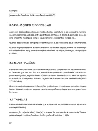 62
Exemplo:
Associação Brasileira de Normas Técnicas (ABNT).
3.5 EQUAÇÕES E FÓRMULAS
Aparecem destacadas no texto, de modo a facilitar sua leitura, e, se necessário, numera-
das em algarismos arábicos, entre parênteses, alinhados à direita. É permitido o uso de
uma entrelinha maior para compor seus elementos (expoentes, índices etc.).
Quando destacadas do parágrafo são centralizadas e, se necessário, deve-se numerá-las.
Quando fragmentadas em mais de uma linha, por falta de espaço, devem ser interrompi-
das antes do sinal de igualdade ou depois dos sinais de adição, subtração, multiplicação
e divisão.
3.6 ILUSTRAÇÕES
Elementos demonstrativos de síntese que explicam ou complementam visualmente o tex-
to. Qualquer que seja seu tipo, sua identificação aparece na parte inferior precedida da
palavra designativa, seguida de seu número de ordem de ocorrência no texto, em algaris-
mos arábicos, do respectivo título e/ou legenda explicativa e da fonte, se necessário (ANE-
XOS BF - BH).
Quadros são ilustrações com informações qualitativas – normalmente textuais – dispos-
tas em linhas e/ou colunas e que se caracterizam graficamente por terem os quatro lados
fechados.
3.7 TABELAS
Elementos demonstrativos de síntese que apresentam informações tratadas estatistica-
mente (ANEXO BI).
A construção da(s) tabela(s) deve(m) obedecer às Normas de Apresentação Tabular,
publicadas pelo Instituto Brasileiro de Geografia e Estatística (1993).
 