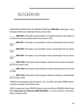 63
referências
ASSOCIAÇÃO BRASILEIRA DE NORMAS TÉCNICAS. NBR 6023: informação e docu-
mentação: referências: elaboração. Rio de Janeiro, 2002.
______. NBR 6024: informação e documentação: numeração progressiva das seções de
um documento escrito: apresentação. Rio de Janeiro, 2003.
______. NBR 6027: informação e documentação: sumário: apresentação. Rio de Janeiro,
2003.
______. NBR 6028: informação e documentação: resumo: apresentação. Rio de Janeiro,
2003.
______. NBR 6034: informação e documentação: índice: apresentação. Rio de Janeiro,
2004.
______. NBR 10520: informação e documentação: citações em documentos: apresenta-
ção. Rio de Janeiro, 2002.
______. NBR 12225: informação e documentação: lombada: apresentação. Rio de Janei-
ro, 2004.
______. NBR 14724: informação e documentação: trabalhos acadêmicos: apresentação.
Rio de Janeiro, 2005.
CÓDIGO de Catalogação Anglo-Americano. 2.ed., rev. 2002. São Paulo: FEBAB: Impren-
sa Oficial do Estado de São Paulo, 2004.
CRUZ, Anamaria da Costa; PEROTA, Maria Luiza Loures Rocha; MENDES, Maria Tereza
Reis. Elaboração de referências (NBR 6023/2002). 2. ed. Rio de Janeiro: Interciência;
Niterói: Intertexto, 2002.
 
