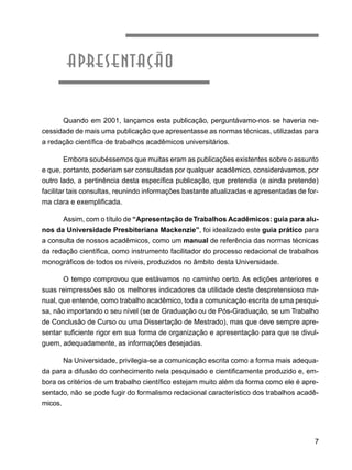 7
apresentação
Quando em 2001, lançamos esta publicação, perguntávamo-nos se haveria ne-
cessidade de mais uma publicação que apresentasse as normas técnicas, utilizadas para
a redação científica de trabalhos acadêmicos universitários.
Embora soubéssemos que muitas eram as publicações existentes sobre o assunto
e que, portanto, poderiam ser consultadas por qualquer acadêmico, considerávamos, por
outro lado, a pertinência desta específica publicação, que pretendia (e ainda pretende)
facilitar tais consultas, reunindo informações bastante atualizadas e apresentadas de for-
ma clara e exemplificada.
Assim, com o título de “Apresentação deTrabalhos Acadêmicos: guia para alu-
nos da Universidade Presbiteriana Mackenzie”, foi idealizado este guia prático para
a consulta de nossos acadêmicos, como um manual de referência das normas técnicas
da redação científica, como instrumento facilitador do processo redacional de trabalhos
monográficos de todos os níveis, produzidos no âmbito desta Universidade.
O tempo comprovou que estávamos no caminho certo. As edições anteriores e
suas reimpressões são os melhores indicadores da utilidade deste despretensioso ma-
nual, que entende, como trabalho acadêmico, toda a comunicação escrita de uma pesqui-
sa, não importando o seu nível (se de Graduação ou de Pós-Graduação, se um Trabalho
de Conclusão de Curso ou uma Dissertação de Mestrado), mas que deve sempre apre-
sentar suficiente rigor em sua forma de organização e apresentação para que se divul-
guem, adequadamente, as informações desejadas.
Na Universidade, privilegia-se a comunicação escrita como a forma mais adequa-
da para a difusão do conhecimento nela pesquisado e cientificamente produzido e, em-
bora os critérios de um trabalho científico estejam muito além da forma como ele é apre-
sentado, não se pode fugir do formalismo redacional característico dos trabalhos acadê-
micos.
 