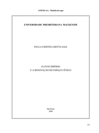 71
ANEXO AA – Modelo de capa
UNIVERSIDADE PRESBITERIANA MACKENZIE
PAULA CRISTINA MOTTA SAIA
FLÁVIO IMPÉRIO
E A RENOVAÇÃO DO ESPAÇO CÊNICO
São Paulo
2006
 