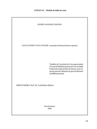 73
ANEXO AC – Modelo de folha de rosto
DANIELARANGELGRANJA
LEIA O LIVRO E VEJA O FILME: a transição informacional nos suportes
Trabalho de Conclusão de Curso apresentado
à Escola de Biblioteconomia da Universidade
Federal do Estado do Rio de Janeiro como re-
quisitoparcialàobtençãodograudeBacharel
emBiblioteconomia
ORIENTADORA:Profa
.Dra
.LeilaBeatrizRibeiro
Rio de Janeiro
2006
 