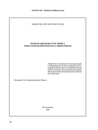74
ANEXO AD – Modelo de folha de rosto
MARIO VIOLA DE AZEVEDO CUNHA
RESPONSABILIDADE CIVIL MÉDICA
POR EXAMES RADIOLÓGICOS E LABORATORIAIS
Trabalho de Conclusão de Curso apresentado
ao Departamento de Pós-Graduação da Fa-
culdade de Direito da Universidade do Estado
do Rio de Janeiro como requisito parcial para
obtenção do título de Especialista em Direito
doConsumidor
Orientador: Prof. Eduardo Kataoshi Takemi
Rio de Janeiro
2003
 