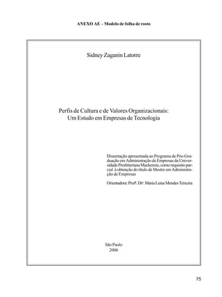 75
ANEXO AE – Modelo de folha de rosto
Sidney Zaganin Latorre
Perfis de Cultura e de Valores Organizacionais:
Um Estudo em Empresas de Tecnologia
Dissertação apresentada ao Programa de Pós-Gra-
duação em Administração de Empresas da Univer-
sidadePresbiterianaMackenzie,comorequisitopar-
cial à obtençãodotítulode Mestre emAdministra-
ção de Empresas
Orientadora:Profa
.Dra
.MariaLuisaMendesTeixeira
São Paulo
2006
 