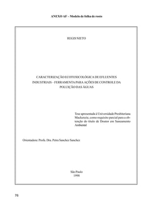 76
ANEXO AF – Modelo de folha de rosto
REGIS NIETO
CARACTERIZAÇÃO ECOTOXICOLÓGICA DE EFLUENTES
INDUSTRIAIS – FERRAMENTA PARA AÇÕES DE CONTROLE DA
POLUIÇÃO DAS ÁGUAS
Tese apresentada à Universidade Presbiteriana
Mackenzie, como requisito parcial para a ob-
tenção do título de Doutor em Saneamento
Ambiental
Orientadora: Profa. Dra. Petra Sanchez Sanchez
São Paulo
1998
 