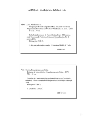 77
P436 Pereira, Francisco de Assis Rotta.
Extração do inciso inferior / Francisco de Assis Rotta. – Maringá,
1979.
73 f.; 30 cm.
Monografia (Especialização em Ortodontia e Ortopedia Facial) –
Associação Maringaense de Odontologia, 1999.
Bibliografia: f. 69-73.
1. Ortodontia. I. Título.
CDD 617.643
P436 Pereira, Francisco de Assis Rotta.
Extração do inciso inferior / Francisco de Assis Rotta. – 1970.
73 f. ; 30 cm.
Trabalho de Conclusão de Curso (Especialização em Ortodontia e
Ortopedia Facial)–Associação Maringaense de Odontologia, Maringá,
1999.
Bibliografia: f. 69-73.
1. Ortodontia. I. Título.
CDD 617.643
ANEXO AG – Modelo de verso da folha de rosto
P436 Pereira, Francisco de Assis Rotta.
Extração do inciso inferior / Francisco de Assis Rotta. – Maringá,
1979.
73 f.; 30 cm.
Monografia (Especialização em Ortodontia e Ortopedia Facial) –
Associação Maringaense de Odontologia, 1999.
Bibliografia: f. 69-73.
1. Ortodontia. I. Título.
CDD 617.643
A848 Assis, Ana Beatriz de.
Recuperação do título em padrão Marc, utilizando o software
Pergamum na biblioteca da PUC-Rio / Ana Beatriz de Assis. – 2006.
45 f. : il. ; 30 cm.
Trabalho de Conclusão de Curso (Graduação em Bibliotecono-
mia)–Universidade Federal do Estado do Rio de Janeiro, Rio de
Janeiro, 2006.
Bibliografia: f. 44-45.
1. Recuperação da informação. 2. Formatos MARC. I. Título.
CDD 025.3
 