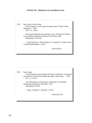 78
P436 Pereira, Francisco de Assis Rotta.
Extração do inciso inferior / Francisco de Assis Rotta. – Maringá,
1979.
73 f.; 30 cm.
Monografia (Especialização em Ortodontia e Ortopedia Facial) –
Associação Maringaense de Odontologia, 1999.
Bibliografia: f. 69-73.
1. Ortodontia. I. Título.
CDD 617.643
N677 Nieto, Regis.
Caracterização ecotoxicológica de efluentes industriais : ferramenta
para ações de controle da poluição das águas / Regis Nieto. – 1998.
95 f. : il. ; 30 cm.
Tese (Doutorado em Saneamento Ambiental)–Universidade
Presbiteriana Mackenzie, São Paulo, 1998.
Bibliografia: f. 84-94.
1. Água - Poluição. 2. Poluição. I. Título.
CDD 363.7394
ANEXO AH – Modelo de verso da folha de rosto
P436 Pereira, Francisco de Assis Rotta.
Extração do inciso inferior / Francisco de Assis Rotta. – Maringá,
1979.
73 f.; 30 cm.
Monografia (Especialização em Ortodontia e Ortopedia Facial) –
Associação Maringaense de Odontologia, 1999.
Bibliografia: f. 69-73.
1. Ortodontia. I. Título.
CDD 617.643
S132 Saia, Paula Cristina Motta.
Flávio Império e a renovação do espaço cênico / Paula Cristina
Motta Saia. – 2005.
200 f. : il. ; 30 cm.
Dissertação (Mestrado em Educação, Arte e História da Cultura)–
Universidade Presbiteriana Mackenzie, São Paulo, 2005.
Bibliografia: f. 189-194.
1. Teatro brasileiro – Flávio Império. 2. Cenografia. 3. Cultura visual.
4. Interdisciplinaridade. I. Título.
CDD 792.025
 