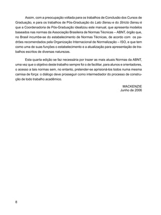 8
Assim, com a preocupação voltada para os trabalhos de Conclusão dos Cursos de
Graduação, e para os trabalhos de Pós-Graduação do Lato Sensu e do Stricto Sensu é
que a Coordenadoria de Pós-Graduação idealizou este manual, que apresenta modelos
baseados nas normas da Associação Brasileira de Normas Técnicas – ABNT, órgão que,
no Brasil incumbe-se do estabelecimento de Normas Técnicas, de acordo com os pa-
drões recomendados pela Organização Internacional de Normalização – ISO, e que tem
como uma de suas funções o estabelecimento e a atualização para apresentação de tra-
balhos escritos de diversas naturezas.
Esta quarta edição se faz necessária por trazer as mais atuais Normas da ABNT,
uma vez que o objetivo deste trabalho sempre foi o de facilitar, para alunos e orientadores,
o acesso a tais normas sem, no entanto, pretender-se aprisioná-los todos numa mesma
camisa de força: o diálogo deve prosseguir como intermediador do processo de constru-
ção de todo trabalho acadêmico.
MACKENZIE
Junho de 2006
 