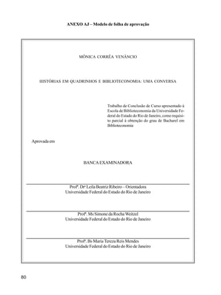 80
ANEXO AJ – Modelo de folha de aprovação
MÔNICA CORRÊA VENÂNCIO
HISTÓRIAS EM QUADRINHOS E BIBLIOTECONOMIA: UMA CONVERSA
Trabalho de Conclusão de Curso apresentado à
Escola de Biblioteconomia da Universidade Fe-
deral do Estado do Rio de Janeiro, como requisi-
to parcial à obtenção do grau de Bacharel em
Biblioteconomia
Aprovada em
BANCAEXAMINADORA
Profª. Dra
Leila Beatriz Ribeiro – Orientadora
Universidade Federal do Estado do Rio de Janeiro
Profª. Ms Simone da Rocha Weitzel
Universidade Federal do Estado do Rio de Janeiro
Profa
. Bs Maria Tereza Reis Mendes
Universidade Federal do Estado do Rio de Janeiro
 