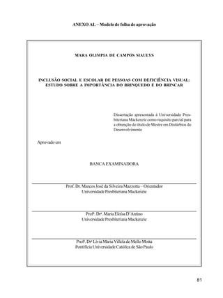 81
ANEXO AL – Modelo de folha de aprovação
MARA OLIMPIA DE CAMPOS SIAULYS
INCLUSÃO SOCIAL E ESCOLAR DE PESSOAS COM DEFICIÊNCIA VISUAL:
ESTUDO SOBRE A IMPORTÂNCIA DO BRINQUEDO E DO BRINCAR
Dissertação apresentada à Universidade Pres-
biteriana Mackenzie como requisito parcial para
a obtenção do título de Mestre em Distúrbios do
Desenvolvimento
Aprovado em
BANCAEXAMINADORA
Prof. Dr. Marcos José da Silveira Mazzotta – Orientador
UniversidadePresbiterianaMackenzie
Profa
.Dra
.MariaEloísaD’Antino
UniversidadePresbiterianaMackenzie
Profa
.Dra
LíviaMariaVilleladeMelloMotta
PontifíciaUniversidadeCatólicadeSãoPaulo
 