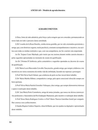84
ANEXO AO – Modelo de agradecimentos
AGRADECIMENTOS
A Deus, fonte de toda sabedoria, pela força e pela coragem que nos concedeu, permanecendo ao
nosso lado em todo o percurso desta caminhada.
À Dra
Lourdes de la Rosa Onuchic, minha eterna gratidão, por ter sido orientadora persistente e
amiga, que, com diretrizes seguras, muita paciência, constante acompanhamento e incentivo, me acei-
tou com todas as minhas restrições e que, com sua competência, me fez concluir esta empreitada.
Ao Dr. Trajano Couto Machado, pelo muito que me ensinou durante minha carreira docente e
pelas sugestões apresentadas no momento do exame de qualificação.
Ao Dr. Ubiratan D’Ambrosio, pelos comentários e sugestões apontadas no decorrer do exame
de qualificação.
À Dra
Maria Lucia Marcondes Carvalho Vasconcelos, grande amiga, que sempre colaborou e me
incentivou em vários momentos de minha vida tão atribulada, fazendo-me repensar e prosseguir.
À Profa
Ms Flávia Sueli Fabiani, que colaborou de perto na fase inicial deste trabalho.
À Dra
Maria Martha Hübner, companheira e amiga, pelo apoio emocional oferecido sempre em
hora oportuna.
À Profa
Sílvia Maria Stortini González Velázquez, doce amiga, que sempre demonstrou interesse
e apoio à realização deste trabalho.
À Dra
Ana Maria Porto Castanheira, amiga de tantas jornadas, que nunca me deixou esmorecer.
Aos professores e funcionários da Pós-Graduação Mackenzie, pelo incentivo à realização deste trabalho.
À Profa
Rosa Maria Rodrigues Corrêa e à Profa
Maria Thereza Garrelhas Gentil por comparti-
lhar conosco seus conhecimentos.
À Sandra Regina Cardoso Siqueira, aluna brilhante, que nos ajudou na digitação e apresentação
deste trabalho.
 