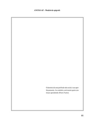 85
ANEXO AP – Modelo de epígrafe
O domínio de uma profissão não exclui o seu aper-
feiçoamento. Ao contrário, será mestre quem con-
tinuar aprendendo (Pierre Furter).
 