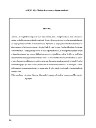 86
ANEXO AQ – Modelo de resumo na língua vernácula
RESUMO
Aborda a evolução tecnológica do livro e do cinema, para a compreensão da atual situação de
ambos,noâmbitodaadaptaçãoinformacional.Relataodesenvolvimentosocialapartirdainfluência
da linguagem dos suportes literário e fílmico. Apresenta as linguagens específicas do livro e do
cinema,comoobjetivoemexplanarasingularidadedecadaformato.Analisa,identificandoetendo
como referênciaalinguagemespecíficade cada suporte abordado,asdiscrepânciasque envolvem
aobraadaptadaeatéquepontoafidelidade aosuporte originalé necessária.Verifica astendências
queremetemainterligaçãoentreolivroeofilmeeseessaconstituiemumapossibilidadeaoacesso
a outro formato ou se há uma nova informação que faz apenas alusão ao suporte original. Conclui
definindo o papel que deve adotar o profissional da área biblioteconômica e as estratégias a serem
utilizadas no armazenamento para a recuperação da informação ocasionada pela adaptação do
livroeofilme.
Palavras-chave: Literatura. Cinema. Adaptação. Linguagem Literária. Imagens em Movimento.
Linguagem.
 