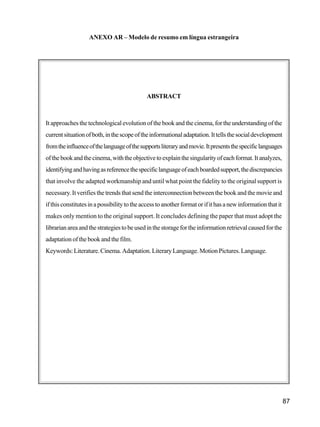 87
ANEXO AR – Modelo de resumo em língua estrangeira
ABSTRACT
It approaches the technological evolution of the book and the cinema, for the understanding of the
currentsituationofboth,inthescopeoftheinformationaladaptation.Ittellsthesocialdevelopment
fromtheinfluenceofthelanguageofthesupportsliteraryandmovie.Itpresentsthespecificlanguages
ofthebookandthecinema,withtheobjectivetoexplainthesingularityofeachformat.Itanalyzes,
identifyingandhavingasreferencethespecificlanguageofeachboardedsupport,thediscrepancies
that involve the adapted workmanship and until what point the fidelity to the original support is
necessary. It verifies the trends that send the interconnection between the book and the movie and
ifthisconstitutesinapossibilitytotheaccesstoanotherformatorifithasanewinformationthatit
makes only mention to the original support. It concludes defining the paper that must adopt the
librarianareaandthestrategiestobeusedinthestoragefortheinformationretrievalcausedforthe
adaptation of the book and the film.
Keywords:Literature.Cinema.Adaptation.LiteraryLanguage.MotionPictures.Language.
 