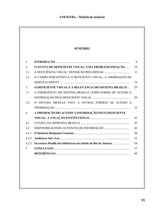 95
ANEXO BA – Modelo de sumário
SUMÁRIO
1 INTRODUÇÃO .................................................................................................... 8
2 O STATUS DE DEFICIENTE VISUAL: UMA PROBLEMATIZAÇÃO ..... 10
2.1 A DEFICIÊNCIA VISUAL: DEFINIÇÃO PRELIMINAR .................................. 11
2.2 O CAMPO PERCEPTIVO E O DEFICIENTE VISUAL: A ABORDAGEM DE
MERLEAU-PONTY ............................................................................................. 14
3 O DEFICIENTE VISUAL E A RELEVÂNCIA DO SISTEMA BRAILLE .. 20
3.1 A EMERGÊNCIA DO SISTEMA BRAILLE COMO FORMA DE ACESSO À
INFORMAÇÃO PELO DEFICIENTE VISUAL .................................................. 20
3.2 O SISTEMA BRAILLE FACE A OUTRAS FORMAS DE ACESSO À
INFORMAÇÃO ..................................................................................................... 33
4 A PROMOÇÃO DO ACESSO À INFORMAÇÃO PELO DEFICIENTE
VISUAL: A ATUAÇÃO INSTITUCIONAL .................................................... 43
4.1 O PAPEL DA IMPRENSA BRAILLE ................................................................. 45
4.2 DISPONIBILIZANDO AS FONTES DE INFORMAÇÃO ................................. 49
4.2.1 O Instituto Benjamin Constant .......................................................................... 50
4.2.2 Audioteca Sal e Luz ............................................................................................. 52
4.2.3 Os setores Braille das bibliotecas da cidade do Rio de Janeiro ....................... 54
5 CONCLUSÃO ...................................................................................................... 57
REFERÊNCIAS ................................................................................................... 60
 