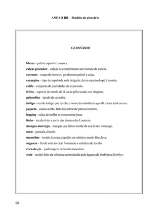 96
ANEXO BB – Modelo de glossário
GLOSSÁRIO
blazer– paletó esportivo unissex.
calças pescador – calças de comprimento até metade da canela.
costume – roupa de homem, geralmente paletó e calça.
escarpins – tipo de sapato de sola delgada; deixa o peito do pé à mostra.
estilo – conjunto de qualidades de expressão.
feltro – espécie de estofo de lã ou de pêlo usado nos chapéus.
gabardine – tecido de casimira.
índigo – tecido índigo que recebe o nome da substância que dá o tom azul escuro.
jaqueta – casaco curto, feito inicialmente para os homens.
legging – calça de malha extremamente justa.
linho – tecido feito a partir das plantas das Lináceas.
mangas-morcego – mangas que têm o molde da asa de um morcego.
mule–pantufa,chinelo.
musseline – tecido de seda, algodão ou sintético muito fine, leve.
organza – fio de seda torcido formando a urdidura do tecido.
risca-de-giz – padronagem de tecido masculino.
seda – tecido feito da substância produzida pela lagarta da borboleta Bombyx.
 