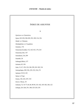 97
ANEXO BC – Modelo de índice
ÍNDICE DE ASSUNTOS
A
Ajuricava ver Guerreiros
Ajuru, 243-250, 288-289, 293, 309, 314, 336
Akaké ver Homens
Akalapijéima ver Caçadores
Amantes, 176
Amazonas (Lenda), 112, 162-163, 179, 210
Amazonas, Rio, 147
Amendoim, 218, 299
Anambé, 20
Anhangá (Mito), 157
Animais, 65, 194
Anta, 13, 67, 120, 124, 180, 299, 301-302, 316
Antropofagia, 209, 226, 229, 232, 236, 271
Apinayé, 29-32, 183
Apog ver Fogo
Araras, 102, 263, 307, 332
Arcos e flexas, 38
Arekuna, 72, 76-77, 84, 86, 90-94, 101-102, 105-106, 108, 122
Arikapu, 261-264, 291, 300, 325-329, 339
 