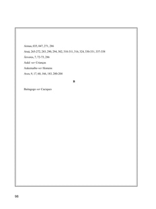 98
Armas, 035, 047, 271, 286
Aruá, 265-272, 283, 290, 294, 302, 310-311, 316, 324, 330-331, 337-338
Árvores, 7, 72-73, 286
Aukê ver Crianças
Aukemaíbo ver Homens
Aves, 9, 17, 60, 166, 183, 200-204
B
Baitagogo ver Caciques
 