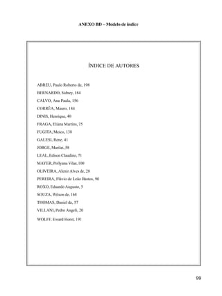 99
ANEXO BD – Modelo de índice
ÍNDICE DE AUTORES
ABREU, Paulo Roberto de, 198
BERNARDO, Sidney, 184
CALVO, Ana Paula, 156
CORRÊA, Mauro, 184
DINIS, Henrique, 40
FRAGA, Eliana Martins, 75
FUGITA, Meico, 138
GALESI, Rene, 41
JORGE, Marilei, 58
LEAL, Edison Claudino, 71
MAYER, Pollyana Vilar, 100
OLIVEIRA, Alenir Alves de, 28
PEREIRA, Flávio de Leão Bastos, 90
ROXO, Eduardo Augusto, 5
SOUZA, Wilson de, 168
THOMAS, Daniel de, 57
VILLANI, Pedro Angeli, 20
WOLFF, Eward Horst, 191
 