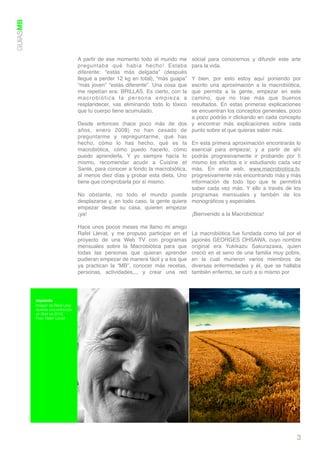 GUIASMB




                                   A partir de ese momento todo el mundo me       social para conocernos y difundir este arte
                                   preguntaba qué había hecho! Estaba             para la vida.
                                   diferente: “estás más delgada” (después
                                   llegué a perder 12 kg en total), “más guapa” Y bien, por esto estoy aquí poniendo por
                                   “más joven” “estás diferente”. Una cosa que  escrito una aproximación a la macrobiótica,
                                   me repetían era: BRILLAS. Es cierto, con la  que permita a la gente, empezar en este
                                   macrobiótica la persona empieza a            camino, que no trae más que buenos
                                   resplandecer, vas eliminando todo lo tóxico  resultados. En estas primeras explicaciones
                                   que tu cuerpo tiene acumulado.               se encuentran los conceptos generales, poco
                                                                                a poco podrás ir clickando en cada concepto
                                   Desde entonces (hace poco más de dos y encontrar más explicaciones sobre cada
                                   años, enero 2008) no han cesado de punto sobre el que quieras saber más.
                                   preguntarme y repreguntarme, qué has
                                   hecho, cómo lo has hecho, qué es la En esta primera aproximación encontrarás lo
                                   macrobiótica, cómo puedo hacerlo, cómo esencial para empezar, y a partir de ahí
                                   puedo aprenderla. Y yo siempre hacía lo podrás progresivamente ir probando por tí
                                   mismo, recomendar acudir a Cuisine et mismo los efectos e ir estudiando cada vez
                                   Santé, para conocer a fondo la macrobiótica, más. En esta web, www.macrobiotica.tv,
                                   al menos diez días y probar esta dieta. Uno progresivamente irás encontrando más y más
                                   tiene que comprobarla por sí mismo.          información de todo tipo que te permitirá
                                                                                saber cada vez más. Y ello a través de los
                                   No obstante, no todo el mundo puede programas mensuales y tambén de los
                                   desplazarse y, en todo caso, la gente quiere monográﬁcos y especiales.
                                   empezar desde su casa, quieren empezar
                                   ¡ya!                                         ¡Bienvenido a la Macrobiótica!

                                   Hace unos pocos meses me llamo mi amigo
                                   Rafel Llevat, y me propuso participar en el    La macrobiótica fue fundada como tal por el
                                   proyecto de una Web TV con programas           japonés GEORGES OHSAWA, cuyo nombre
                                   mensuales sobre la Macrobiótica para que       original era Yukikazu Sakurazawa, quien
                                   todas las personas que quieran aprender        creció en el seno de una familia muy pobre,
                                   pudieran empezar de manera fácil y a los que   en la cual murieron varios miembros de
                                   ya practican la “MB”, conocer más recetas,     diversas enfermedades y él, que se hallaba
                                   personas, actividades,... y crear una red      también enfermo, se curó a sí mismo por




          Izquierda
          Imagen de Réné Lévy
          durante una entrevista
          en Abril de 2010.
          Foto: Rafel Llevat




                                                                                                                           3
 