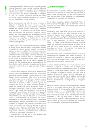 GUIASMB   cambio espectacular, porque nuestra energía queda a      ¿Cómo empezar?
          nuestra disposición para ejecutar nuestros objetivos.
          Así cuando nos pegamos una gran comilona después         La macrobiótica es teoría y práctica. Ohsawa dijo que
          estamos cansados y somnolientos. Pero el problema        la teoría sin la práctica es inútil y que la práctica sin la
          no es que un día nos demos un capricho, el problema      teoría puede ser peligrosa. Por eso hay que estudiar
          es que en nuestra sociedad actual de forma               bien los principios de los alimentos, su composición,
          REPETIDA ingerimos alimentos que no nos nutren ni        sus efectos en el cuerpo, etc. y probarlo.
          nos dan energía sino todo lo contrario.
                                                                   Pero todos preguntan, ¿cómo empezar?, todo el
          Como consecuencia de ello el cuerpo empieza a            mundo quiere correr, por lo que de momento vamos a
          fatigarse y después de mucho tiempo de fatiga            exponer aquí unas bases muy simples para empezar
          empieza a avisarnos con sus alarmas (resfriados,         en la macrobiótica.
          dolores de cabeza, dolores musculares, malestar,
          eczemas, etc.). Si seguimos sin oír estas alarmas     El alimento base para el ser humano es el cereal. Y
          llega un momento que el cuerpo enferma; primero       aquí, cuidado porque en esta sociedad actual de
          pueden ser enfermedades que aceptaríamos como         consumo alguna gente pregunta si eso son los
          leves (aunque cualquier malestar es signo que no      cereales que toma su hijo en el desayuno. No señor,
          estamos ya en equilibrio y habría de ser tenida       los cereales esenciales son los siguientes: el arroz, el
          seriamente en cuenta) y más adelante vienen las       mijo, el trigo sarraceno, la cebada, avena, trigo,
          enfermedades graves.                                  maíz… El cereal ha de ser integral porque así tiene
                                                                todos los nutrientes necesarios que se hallan en la
          Cuando esto ocurre normalmente buscamos un modo piel del propio cereal y que con nuestra saliva y
          de acallar dichas alarmas, de no escuchar los pedidos digeridos son fuente  de energía y de todos los
          de auxilio de nuestro cuerpo: cuando nos duele la nutrientes que podemos necesitar.
          cabeza, le decimos “cállate” y tomamos un calmante;
          cuando tenemos resfriados y mucosidades, volvemos El ser humano tiene un sistema dentario en el que
          a decirle “cállate” al cuerpo y tomamos remedios que predominan los molares, para moler, el cereal. En
          nos quiten estos síntomas. Pero la causa sigue ahí y cambio los incisivos y caninos que tenemos son
          de la causa no queremos saber nada. Buscamos pocos porque la proporción de carne ha de ser esa,
          remedios externos para poder seguir llevando un poca. Ahora veremos las proporciones.
          sistema de vida desordenado y desequilibrado. Es
          decir: bebo mucho alcohol y después cuando tengo Además del cereal integral el hombre necesita tomar
          resaca tomo calmantes, en lugar de dejar de beber también el vegetal, la cloroﬁla. Con el vegetal y el
          alcohol.                                              cereal fabricamos ya una sangre de calidad. Y nuestra
                                                                   sangre es lo que riega nuestro “terreno” y ese terreno
          Es como si a un magníﬁco automóvil le ponemos una        se convierten en nuestras células que dan lugar a
          gasolina que no corresponde, sucia, con impurezas y      nuestros órganos. Si nuestro terreno está ácido en
          sustancias dañinas para los circuitos y para el motor.   exceso por ejemplo (por tomar azúcar, exceso de
          Cuando el coche empieza a fallar vamos al mecánico       proteína animal, etc.) nuestros órganos no pueden
          y le decimos que nos lo arregle y el mecánico  nos da    formarse debidamente y se degradan y se estropean
          productos que ponen un parche a lo que hemos             literalmente.
          provocado, o, cuando la cosa ya es más grave nos
          cambian las piezas (si tienen recambio porque a          Después de diez días de comer macrobiótico nuestra
          veces son piezas que ya no lo tienen). Pero ese          sangre ya empieza a ser otra, y en dos meses ya es
          mecánico no nos dice: ¿qué ha hecho usted con su         totalmente otra, de forma que los tejidos, los órganos,
          coche?, ¿qué gasolina le ha puesto?, ¿que aceite le      nuestro cuerpo va construyéndose totalmente
          ha puesto?, ¿que líquido de frenos le ha puesto?,        diferente: cambia nuestra piel, nuestro pelo, cambia
          ¿dónde ha dejado su coche que la carrocería también      todo. Para ver que esto es así sólo hay una manera
          está dañada?. NO, no nos dice eso. O, si tenemos         PROBARLO. No hay que creer a nadie. El ser
          suerte y encontramos un mecánico de verdad               humano ha de ser libre y hacer uso de su libre arbitrio.
          competente no dice que hemos puesto combustible          Si uno prueba la macrobiótica y sigue sus directrices
          equivocado en nuestro coche pero como vivimos en         verá enseguida los resultados espectaculares.
          rodeados de personas que hacen lo mismo y ponen el
          mismo combustible que nosotros, pensamos que no
          será por eso, y que es normal que los coches se
          estropeen al cabo de un tiempo. Total, que seguimos
          así y vamos a trancas y barrancas cuando podríamos
          funcionar de maravilla si tuviéramos el "
          CONOCIMIENTO de que es lo que tenemos que
          ingerir y la VOLUNTAD de hacerlo.




                                                                                                                                  5
 