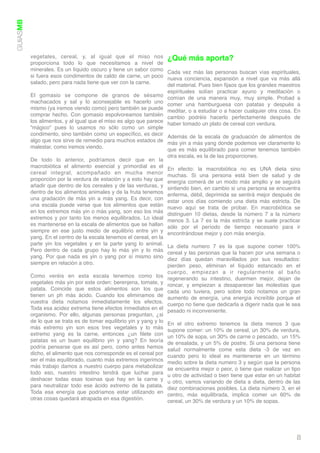 GUIASMB




          vegetales, cereal, y, al igual que el miso nos ¿Qué más aporta?
          proporciona todo lo que necesitamos a nivel de
          minerales. Es un líquido oscuro y tiene un sabor como Cada vez más las personas buscan vías espirituales,
          si fuera esos condimentos de caldo de carne, un poco nueva conciencia, expansión a nivel que va más allá
          salado, pero para nada tiene que ver con la carne.       del material. Pues bien ﬁjaos que los grandes maestros
                                                                   espirituales solían practicar ayuno y meditación o
          El gomasio se compone de granos de sésamo comían de una manera muy, muy simple. Probad a
          machacados y sal y lo aconsejable es hacerlo uno comer una hamburguesa con patatas y después a
          mismo (ya iremos viendo como) pero también se puede meditar, o a estudiar o a hacer cualquier otra cosa. En
          comprar hecho. Con gomasio espolvoreamos también cambio podréis hacerlo perfectamente después de
          los alimentos, y al igual que el miso es algo que parece haber tomado un plato de cereal con verdura.
          “mágico” pues lo usamos no sólo como un simple
          condimento, sino también como un especíﬁco, es decir Además de la escala de graduación de alimentos de
          algo que nos sirve de remedio para muchos estados de  más yin a más yang donde podemos ver claramente lo
          malestar, como iremos viendo.                            que es más equilibrado para comer tenemos también
                                                                      otra escala, es la de las proporciones.
          De todo lo anterior, podríamos decir que en la
          macrobiótica el alimento esencial y primordial es el        En efecto: la macrobiótica no es UNA dieta sino
          cereal integral, acompañado en mucha menor                  muchas. Si una persona está bien de salud y de
          proporción por la verdura de estación y a esto hay que      energía comerá de un modo más amplio y se seguirá
          añadir que dentro de los cereales y de las verduras, y      sintiendo bien, en cambio si una persona se encuentra
          dentro de los alimentos animales y de la fruta tenemos      enferma, débil, deprimida se sentirá mejor después de
          una gradación de más yin a más yang. Es decir, con          estar unos días comiendo una dieta más estricta. De
          una escala puede verse que los alimentos que están          nuevo aquí se trata de probar. En macrobiótica se
          en los extremos más yin o más yang, son eso los más         distinguen 10 dietas, desde la número 7 a la número
          extremos y por tanto los menos equilibrados. Lo ideal       menos 3. La 7 es la más estricta y se suele practicar
          es mantenerse en la escala de alimentos que se hallan       sólo por el período de tiempo necesario para ir
          siempre en ese justo medio de equilibrio entre yin y        encontrándose mejor y con más energía.
          yang. En el centro de la escala tenemos el cereal, en la
          parte yin los vegetales y en la parte yang lo animal.       La dieta numero 7 es la que supone comer 100%
          Pero dentro de cada grupo hay lo más yin y lo más           cereal y las personas que la hacen por una semana o
          yang. Por que nada es yin o yang por sí mismo sino          diez días quedan maravillados por sus resultados:
          siempre en relación a otro.                                 pierden peso, eliminan el líquido estancado en el
                                                                      cuerpo, empiezan a ir regularmente al baño
          Como veréis en esta escala tenemos como los                 regenerando su intestino, duermen mejor, dejan de
          vegetales más yin por este orden: berenjena, tomate, y      roncar, y empiezan a desaparecer las molestias que
          patata. Coincide que estos alimentos son los que            cada uno tuviera, pero sobre todo notamos un gran
          tienen un ph más ácido. Cuando los eliminamos de            aumento de energía, una energía increíble porque el
          vuestra dieta notamos inmediatamente los efectos.           cuerpo no tiene que dedicarla a digerir nada que le sea
          Toda esa acidez extrema tiene efectos inmediatos en el      pesado ni inconveniente.
          organismo. Por ello, algunas personas preguntan, ¿si
          de lo que se trata es de tomar equilibrio yin y yang y lo   En el otro extremo tenemos la dieta menos 3 que
          más extremo yin son esos tres vegetales y lo más            supone comer: un 10% de cereal, un 30% de verdura,
          extremo yang es la carne, entonces ¿un ﬁlete con            un 10% de sopa, un 30% de carne o pescado,  un 15%
          patatas es un buen equilibrio yin y yang? En teoría         de ensalada, y un 5% de postre. Si una persona tiene
          podría pensarse que es así pero, como antes hemos           salud normalmente come esta dieta -3 de vez en
          dicho, el alimento que nos corresponde es el cereal por     cuando pero lo ideal es mantenerse en un término
          ser el más equilibrado, cuanto más extremos ingerimos       medio sobre la dieta numero 3 y según que la persona
          más trabajo damos a nuestro cuerpo para metabolizar         se encuentra mejor o peor, o tiene que realizar un tipo 
          todo eso, nuestro intestino tendrá que luchar para          u otro de actividad o bien tiene que estar en un habitat
          deshacer todas esas toxinas que hay en la carne y           u otro, vamos variando de dieta a dieta, dentro de las
          para neutralizar todo ese ácido extremo de la patata.       diez combinaciones posibles. La dieta número 3, en el
          Toda esa energía que podríamos estar utilizando en          centro, más equilibrada, implica comer un 60% de
          otras cosas quedará atrapada en esa digestión.              cereal, un 30% de verdura y un 10% de sopas.




                                                                                                                           8
 