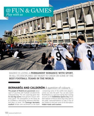 FUN & GAMES
Play with us

MADRID IS LIVING A PERMANENT ROMANCE WITH SPORT,
IN ALL ITS DISCIPLINES. GET READY TO CHEER ON SOME OF THE
BEST FOOTBALL TEAMS IN THE WORLD.

BERNABÉU AND CALDERÓN A question of colours
The people of Madrid are passionate about
sport of any kind, with football considered the
undisputed king. This isn’t surprising given that
its two big teams move genuine masses with
every game. The atmosphere on the Paseo de
la Castellana is electrifying whenever Real Madrid plays at home. The Santiago Bernabéu
stadium bristles with excitement as the team

100

www.esmadrid.com

–comprising some of the world’s best players–
comes out onto the pitch. You can also watch
Real Madrid as a spectator during their training
sessions at the Valdebebas Sports City (check
their website to ﬁnd out which days they open to
the public: www.realmadrid.es) or take a tour of
the stadium to discover some of the Bernabéu’s
hidden nooks and crannies.

 
